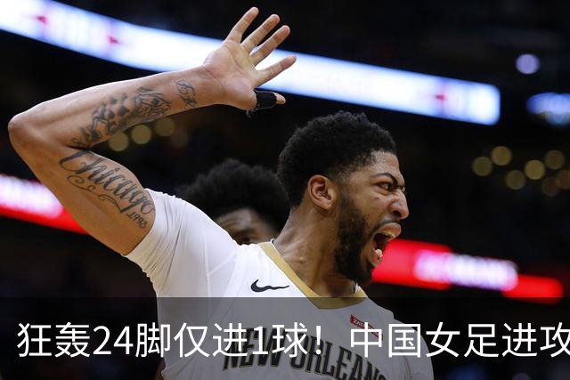 狂轰24脚仅进1球！中国女足进攻效率堪忧无缘亚运连胜